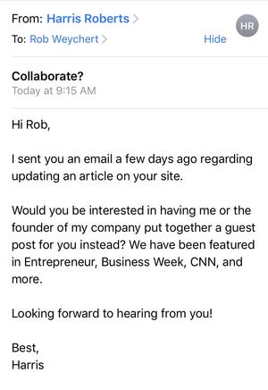 Email text: Hi Rob, I sent you an email a few days ago regarding updating an article on your site. Would you be interested in having me or the founder of my company put together a guest post for you instead? We have been featured in Entrepreneur, Business Week, CNN, and more. Looking forward to hearing from you! Best, Harris